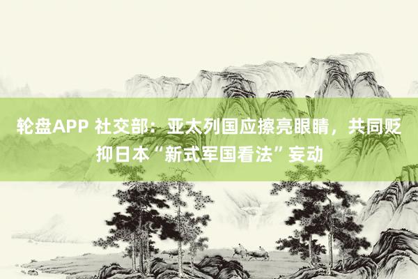 轮盘APP 社交部：亚太列国应擦亮眼睛，共同贬抑日本“新式军国看法”妄动