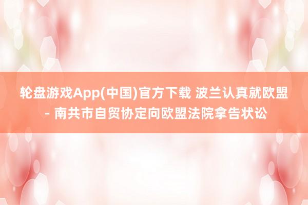 轮盘游戏App(中国)官方下载 波兰认真就欧盟－南共市自贸协定向欧盟法院拿告状讼