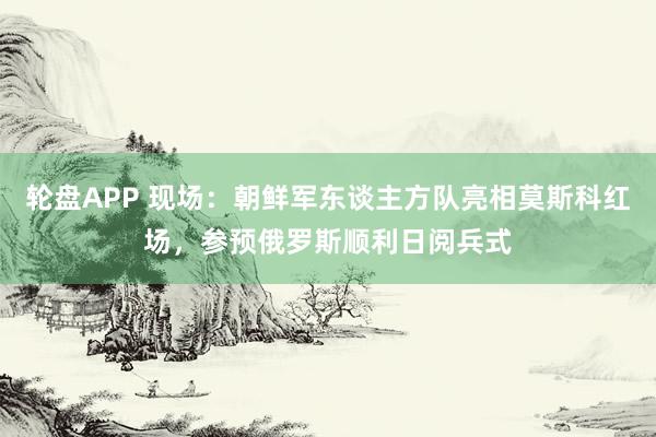 轮盘APP 现场：朝鲜军东谈主方队亮相莫斯科红场，参预俄罗斯顺利日阅兵式