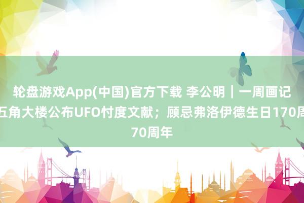 轮盘游戏App(中国)官方下载 李公明｜一周画记：五角大楼公布UFO忖度文献；顾忌弗洛伊德生日170周年