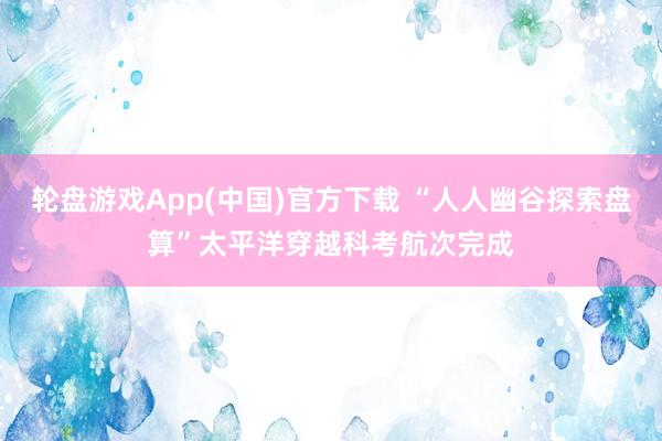 轮盘游戏App(中国)官方下载 “人人幽谷探索盘算”太平洋穿越科考航次完成