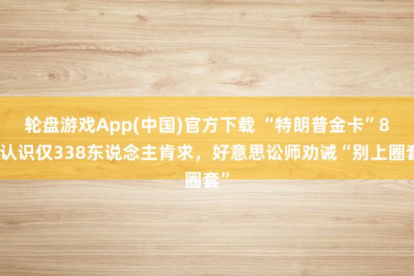 轮盘游戏App(中国)官方下载 “特朗普金卡”8万认识仅338东说念主肯求，好意思讼师劝诫“别上圈套”