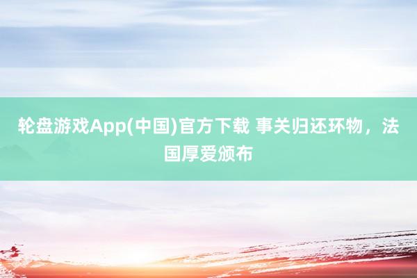 轮盘游戏App(中国)官方下载 事关归还环物，法国厚爱颁布