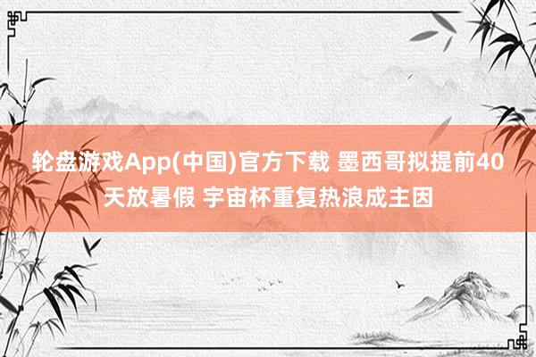 轮盘游戏App(中国)官方下载 墨西哥拟提前40天放暑假 宇宙杯重复热浪成主因