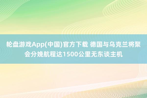 轮盘游戏App(中国)官方下载 德国与乌克兰将聚会分娩航程达1500公里无东谈主机