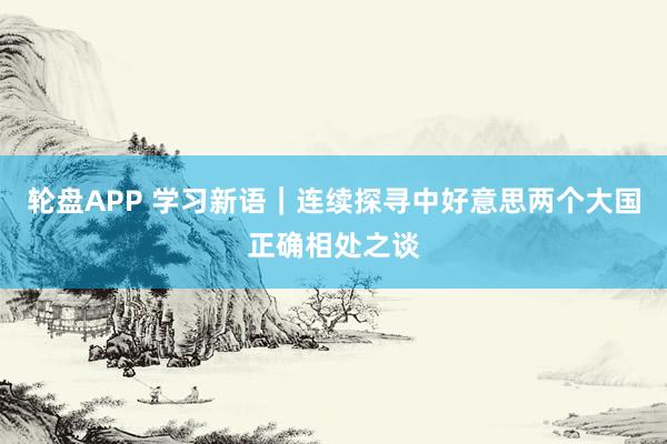 轮盘APP 学习新语｜连续探寻中好意思两个大国正确相处之谈
