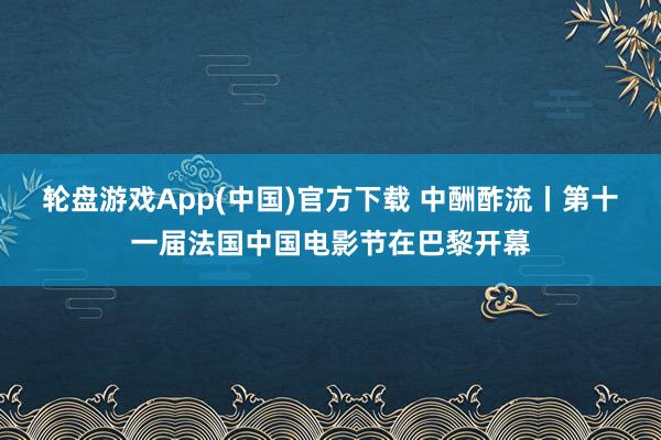 轮盘游戏App(中国)官方下载 中酬酢流丨第十一届法国中国电影节在巴黎开幕