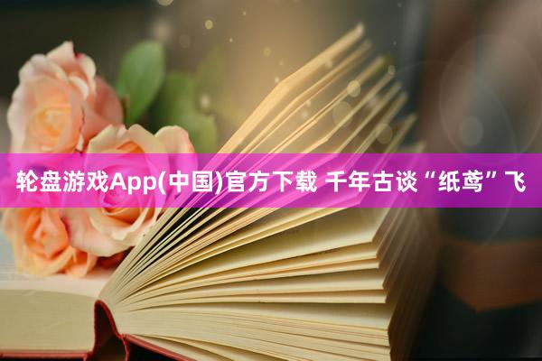 轮盘游戏App(中国)官方下载 千年古谈“纸鸢”飞