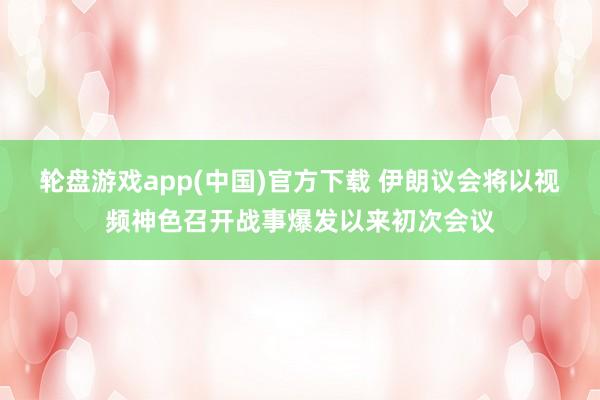 轮盘游戏app(中国)官方下载 伊朗议会将以视频神色召开战事爆发以来初次会议