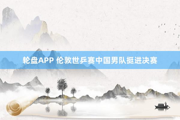 轮盘APP 伦敦世乒赛中国男队挺进决赛
