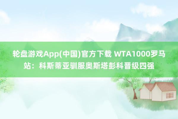 轮盘游戏App(中国)官方下载 WTA1000罗马站：科斯蒂亚驯服奥斯塔彭科晋级四强