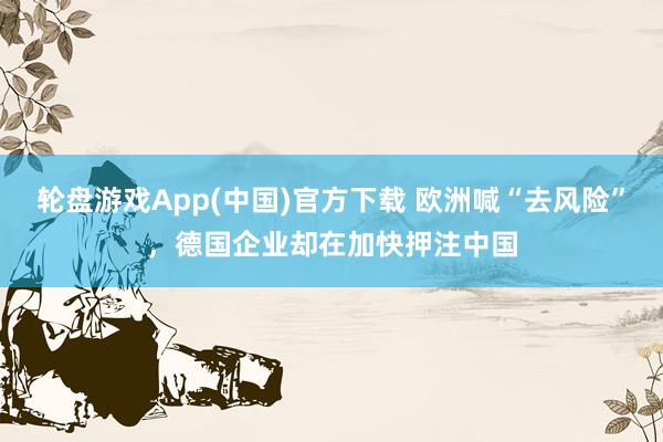 轮盘游戏App(中国)官方下载 欧洲喊“去风险”，德国企业却在加快押注中国