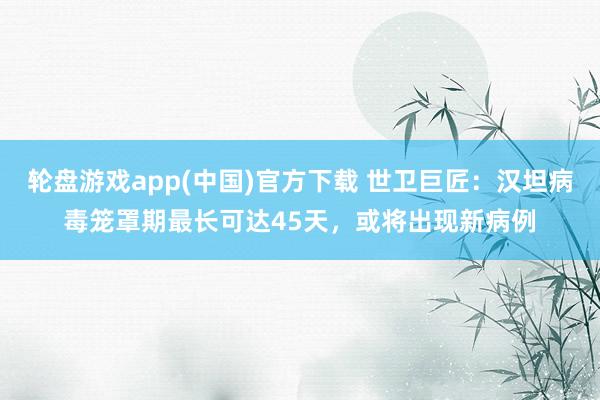 轮盘游戏app(中国)官方下载 世卫巨匠：汉坦病毒笼罩期最长可达45天，或将出现新病例