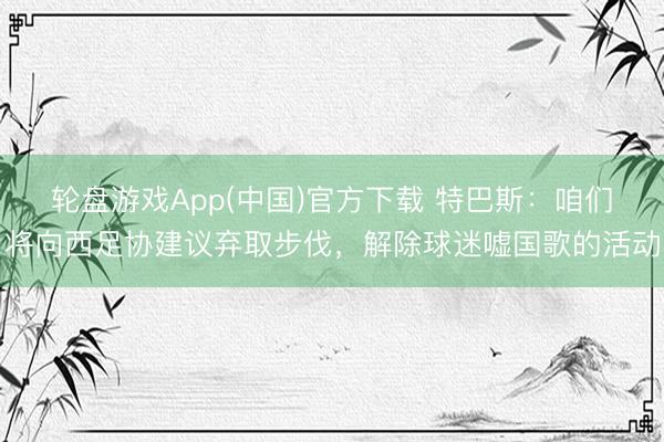 轮盘游戏App(中国)官方下载 特巴斯：咱们将向西足协建议弃取步伐，解除球迷嘘国歌的活动