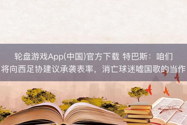 轮盘游戏App(中国)官方下载 特巴斯：咱们将向西足协建议承袭表率，消亡球迷嘘国歌的当作