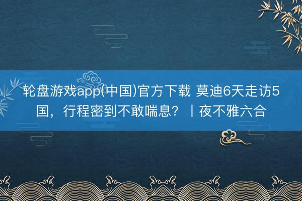 轮盘游戏app(中国)官方下载 莫迪6天走访5国，行程密到不敢喘息？丨夜不雅六合