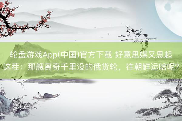 轮盘游戏App(中国)官方下载 好意思媒又思起这茬：那艘离奇千里没的俄货轮，往朝鲜运啥呢？