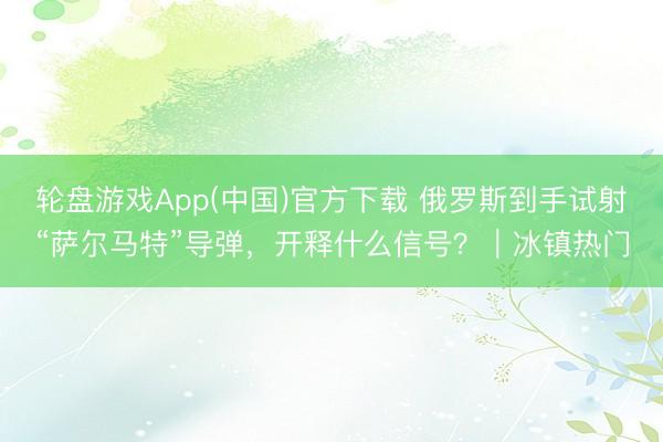 轮盘游戏App(中国)官方下载 俄罗斯到手试射“萨尔马特”导弹，开释什么信号？｜冰镇热门