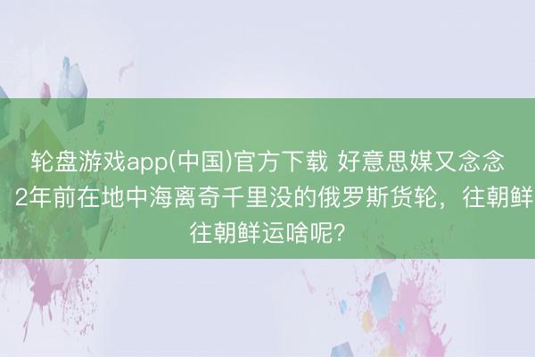 轮盘游戏app(中国)官方下载 好意思媒又念念起这茬：2年前在地中海离奇千里没的俄罗斯货轮，往朝鲜运啥呢？