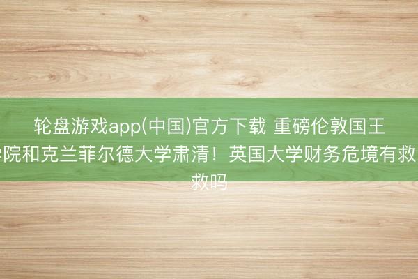 轮盘游戏app(中国)官方下载 重磅伦敦国王学院和克兰菲尔德大学肃清！英国大学财务危境有救吗