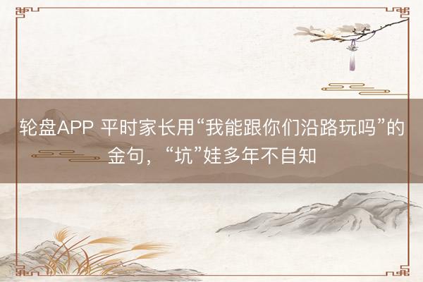 轮盘APP 平时家长用“我能跟你们沿路玩吗”的金句，“坑”娃多年不自知