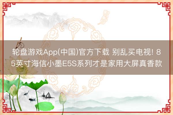 轮盘游戏App(中国)官方下载 别乱买电视! 85英寸海信小墨E5S系列才是家用大屏真香款