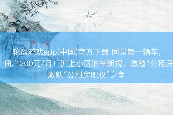 轮盘游戏app(中国)官方下载 同是第一辆车，业主免费，佃户200元/月！沪上小区泊车新规，激勉“公租房职权”之争