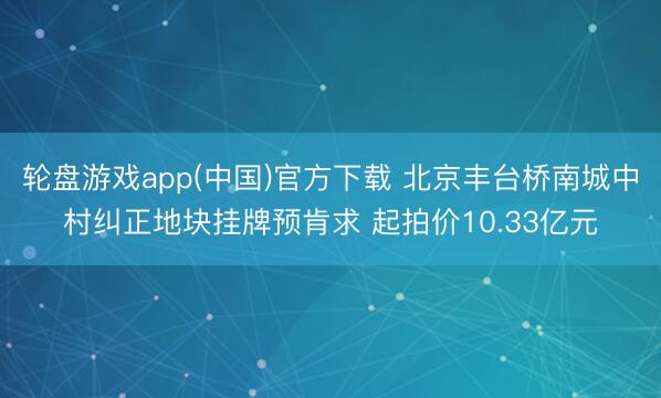 轮盘游戏app(中国)官方下载 北京丰台桥南城中村纠正地块挂牌预肯求 起拍价10.33亿元