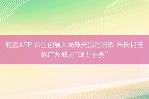 轮盘APP 合生创展入局珠光沥滘旧改 朱氏昆玉的广州城更“竭力于赛”