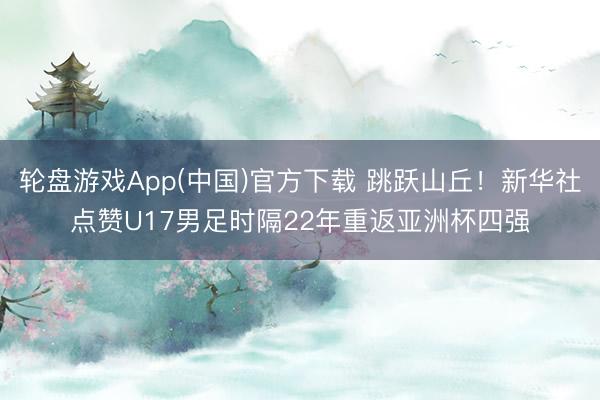 轮盘游戏App(中国)官方下载 跳跃山丘！新华社点赞U17男足时隔22年重返亚洲杯四强