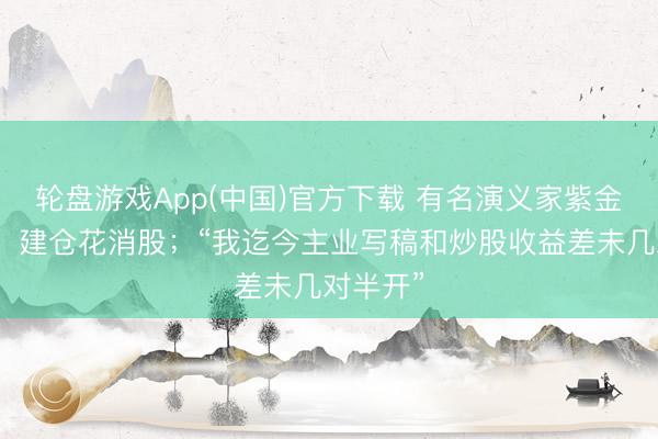 轮盘游戏App(中国)官方下载 有名演义家紫金陈发文：建仓花消股；“我迄今主业写稿和炒股收益差未几对半开”