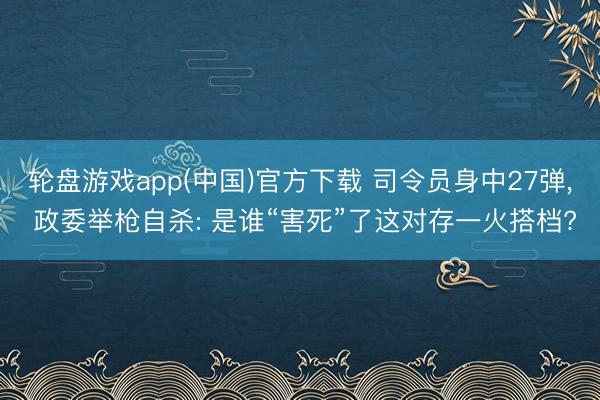 轮盘游戏app(中国)官方下载 司令员身中27弹， 政委举枪自杀: 是谁“害死”了这对存一火搭档?
