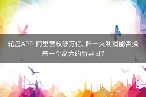 轮盘APP 阿里营收破万亿， 阵一火利润能否换来一个高大的新异日?