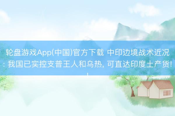 轮盘游戏App(中国)官方下载 中印边境战术近况: 我国已实控支普王人和乌热， 可直达印度土产货!