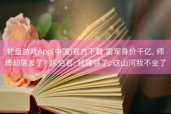 轮盘游戏App(中国)官方下载 雷军身价千亿， 师傅却落发了? 求伯君: 钱赚够了， 这山河我不坐了