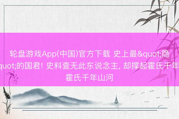 轮盘游戏App(中国)官方下载 史上最"隐身"的国君! 史料查无此东说念主， 却撑起霍氏千年山河