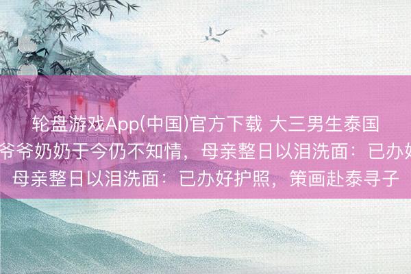 轮盘游戏App(中国)官方下载 大三男生泰国失联超60天，90多岁爷爷奶奶于今仍不知情，母亲整日以泪洗面：已办好护照，策画赴泰寻子