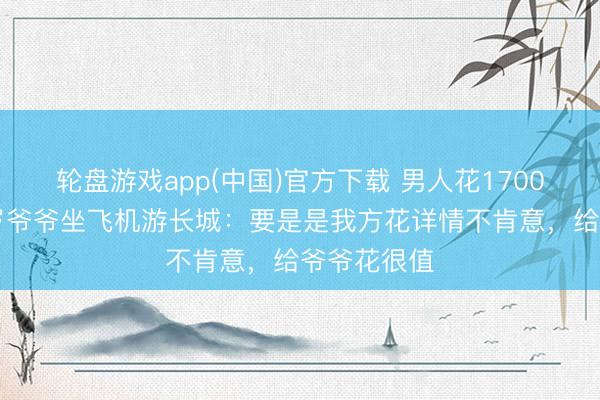 轮盘游戏app(中国)官方下载 男人花1700多元带86岁爷爷坐飞机游长城：要是是我方花详情不肯意，给爷爷花很值