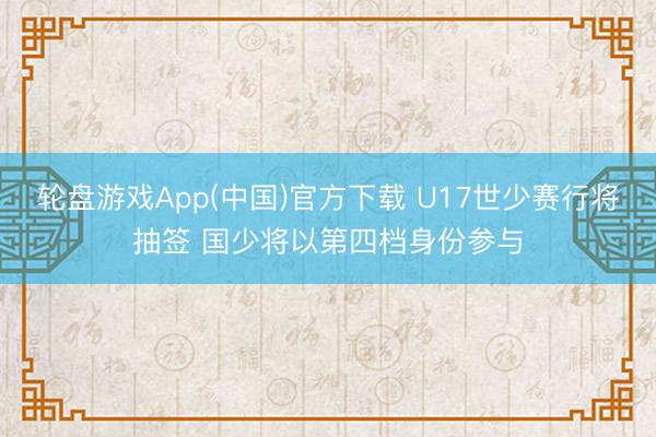 轮盘游戏App(中国)官方下载 U17世少赛行将抽签 国少将以第四档身份参与