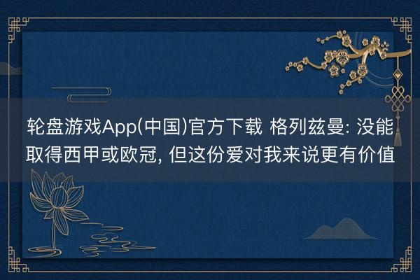 轮盘游戏App(中国)官方下载 格列兹曼: 没能取得西甲或欧冠， 但这份爱对我来说更有价值