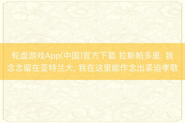 轮盘游戏App(中国)官方下载 拉斯帕多里: 我念念留在亚特兰大， 我在这里能作念出紧迫孝敬