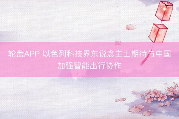 轮盘APP 以色列科技界东说念主士期待与中国加强智能出行协作