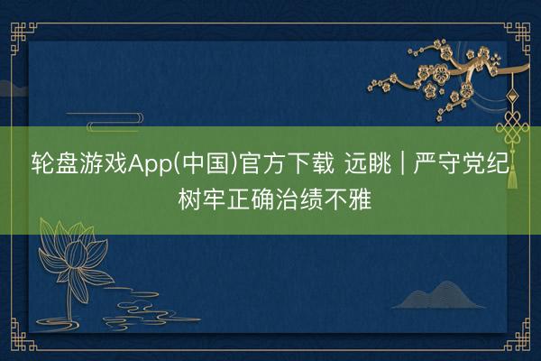 轮盘游戏App(中国)官方下载 远眺 | 严守党纪 树牢正确治绩不雅