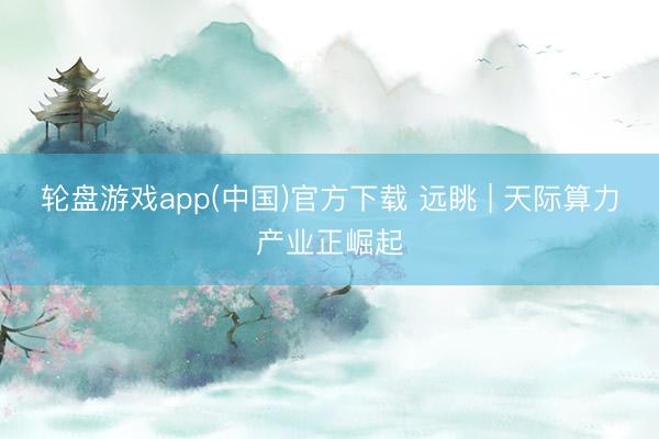 轮盘游戏app(中国)官方下载 远眺 | 天际算力产业正崛起
