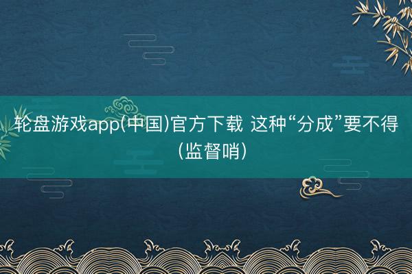 轮盘游戏app(中国)官方下载 这种“分成”要不得（监督哨）