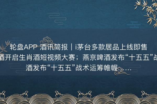 轮盘APP 酒讯简报｜i茅台多款居品上线即售罄；五粮液浓香酒开启生肖酒短视频大赛；燕京啤酒发布“十五五”战术运筹帷幄……