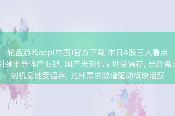 轮盘游戏app(中国)官方下载 本日A股三大看点: 存储巨头IPO提速引颈半导体产业链, 国产光刻机见地受温存, 光纤需求激增驱动板块活跃