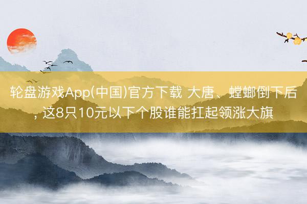 轮盘游戏App(中国)官方下载 大唐、螳螂倒下后， 这8只10元以下个股谁能扛起领涨大旗