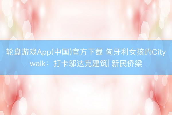 轮盘游戏App(中国)官方下载 匈牙利女孩的Citywalk：打卡邬达克建筑| 新民侨梁