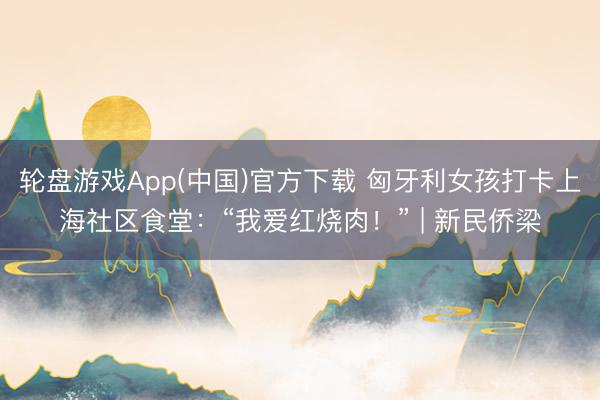 轮盘游戏App(中国)官方下载 匈牙利女孩打卡上海社区食堂：“我爱红烧肉！” | 新民侨梁